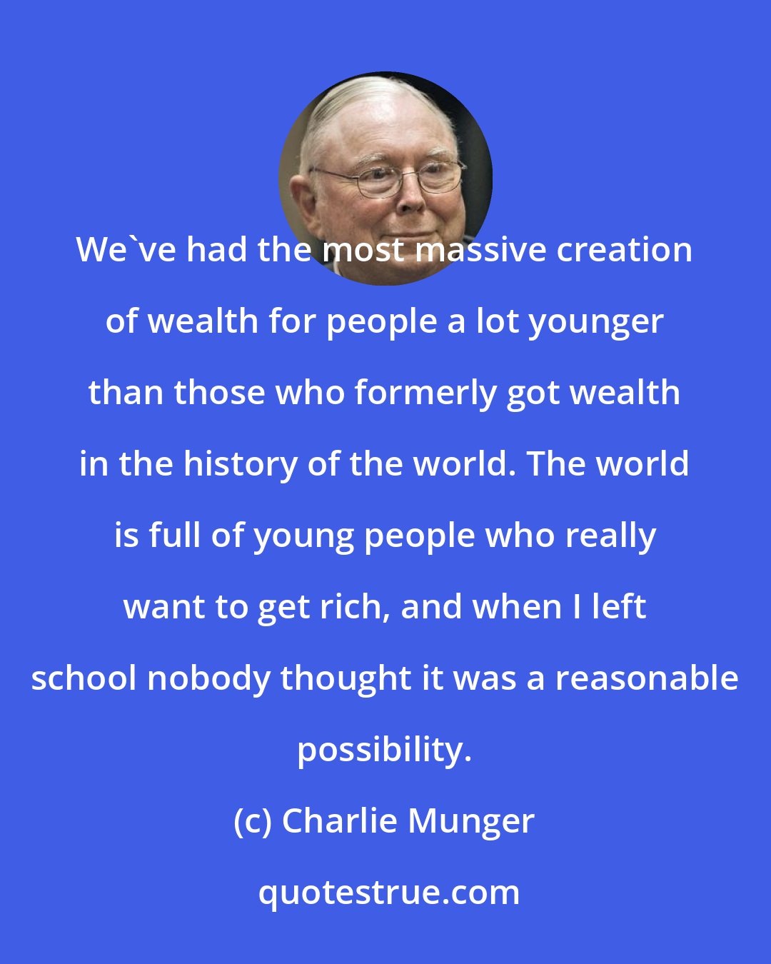 Charlie Munger: We've had the most massive creation of wealth for people a lot younger than those who formerly got wealth in the history of the world. The world is full of young people who really want to get rich, and when I left school nobody thought it was a reasonable possibility.