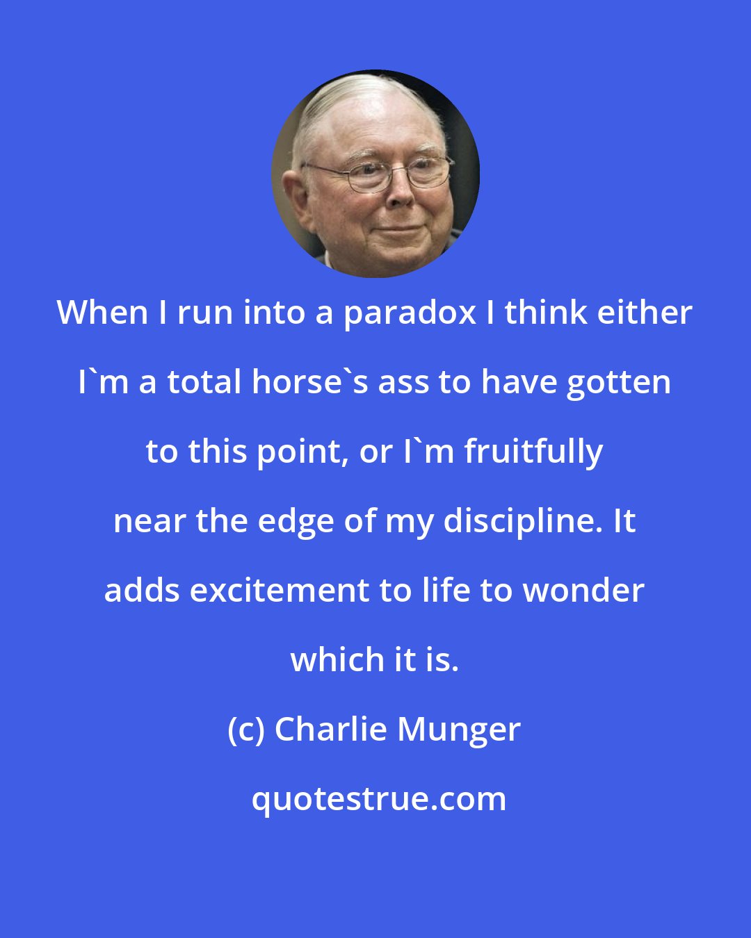 Charlie Munger: When I run into a paradox I think either I'm a total horse's ass to have gotten to this point, or I'm fruitfully near the edge of my discipline. It adds excitement to life to wonder which it is.