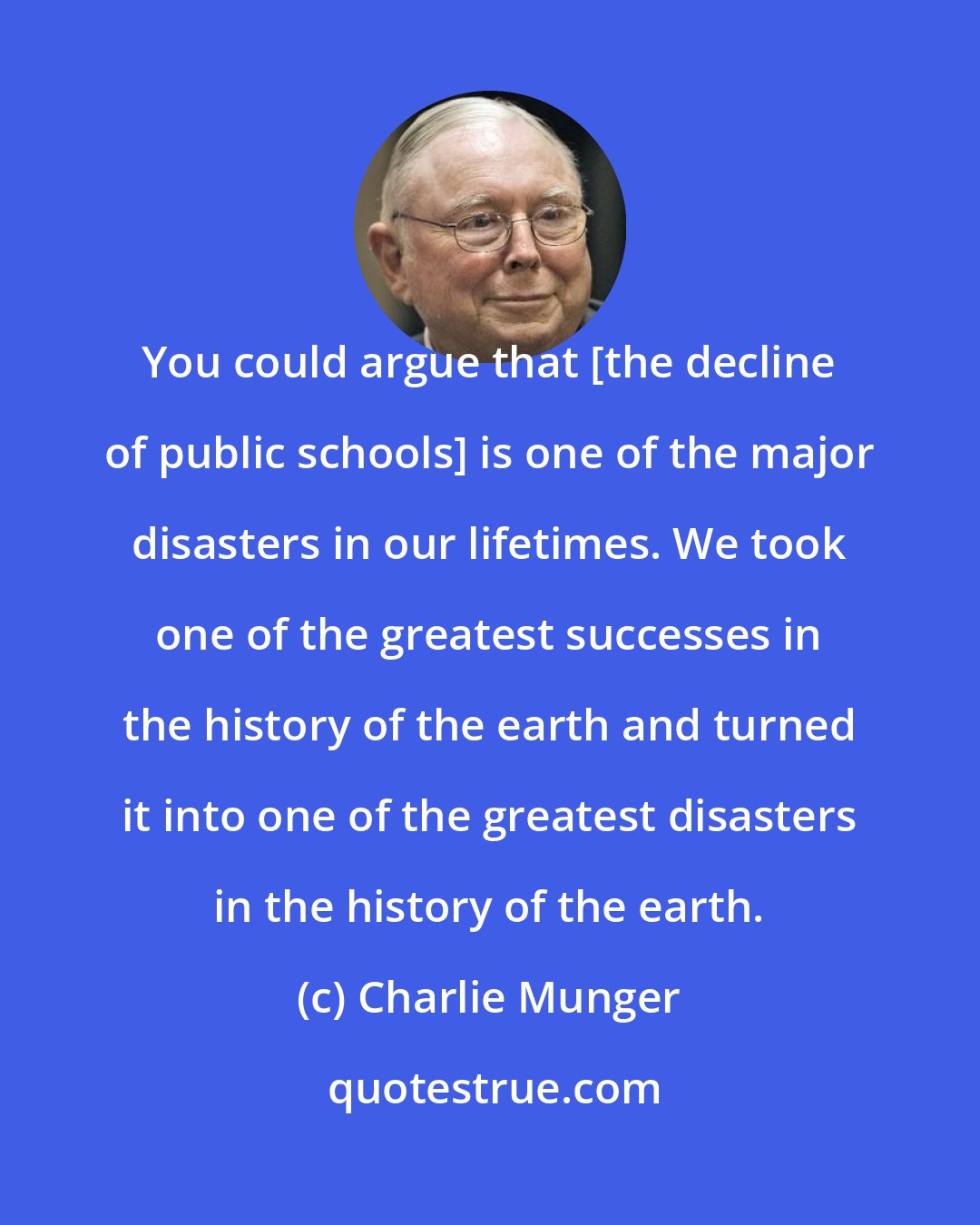 Charlie Munger: You could argue that [the decline of public schools] is one of the major disasters in our lifetimes. We took one of the greatest successes in the history of the earth and turned it into one of the greatest disasters in the history of the earth.