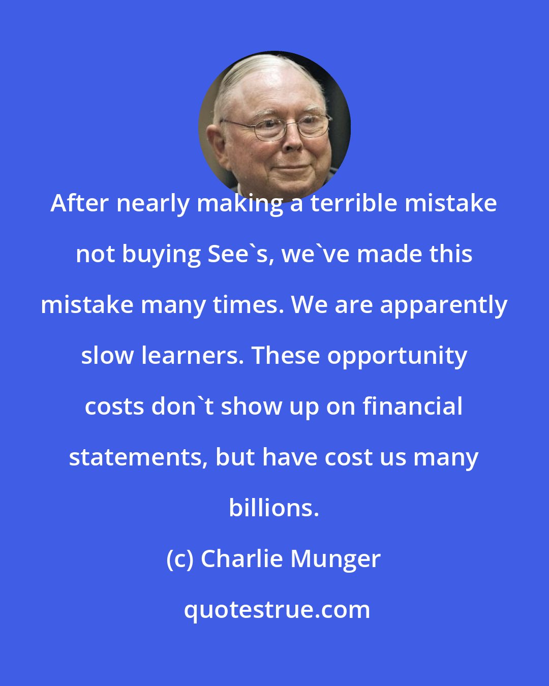 Charlie Munger: After nearly making a terrible mistake not buying See's, we've made this mistake many times. We are apparently slow learners. These opportunity costs don't show up on financial statements, but have cost us many billions.