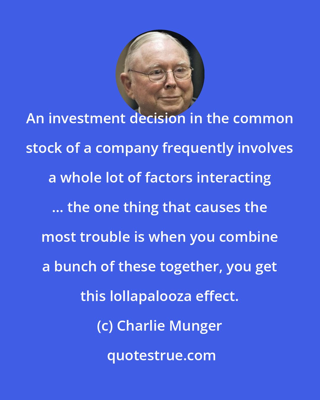 Charlie Munger: An investment decision in the common stock of a company frequently involves a whole lot of factors interacting ... the one thing that causes the most trouble is when you combine a bunch of these together, you get this lollapalooza effect.