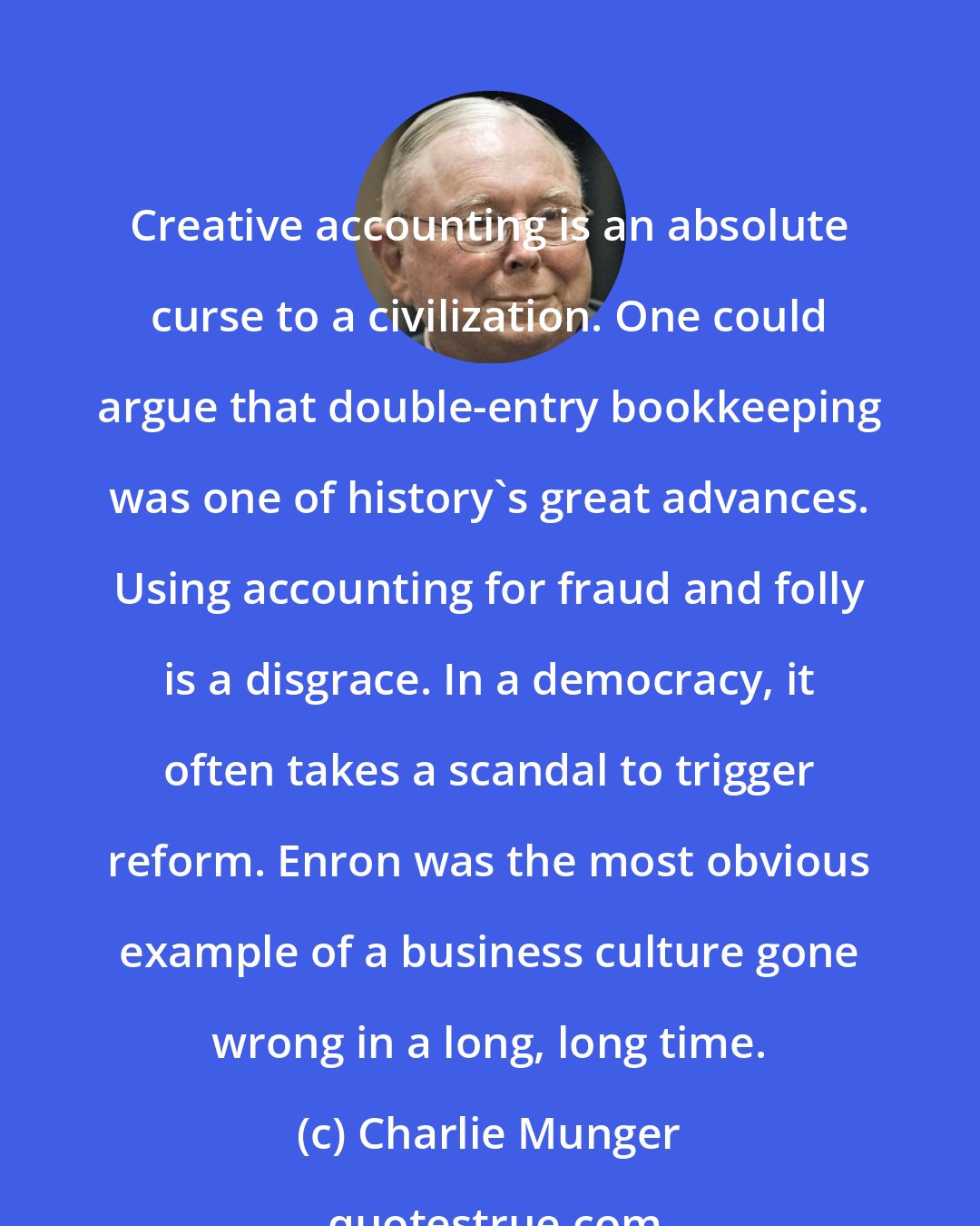 Charlie Munger: Creative accounting is an absolute curse to a civilization. One could argue that double-entry bookkeeping was one of history's great advances. Using accounting for fraud and folly is a disgrace. In a democracy, it often takes a scandal to trigger reform. Enron was the most obvious example of a business culture gone wrong in a long, long time.