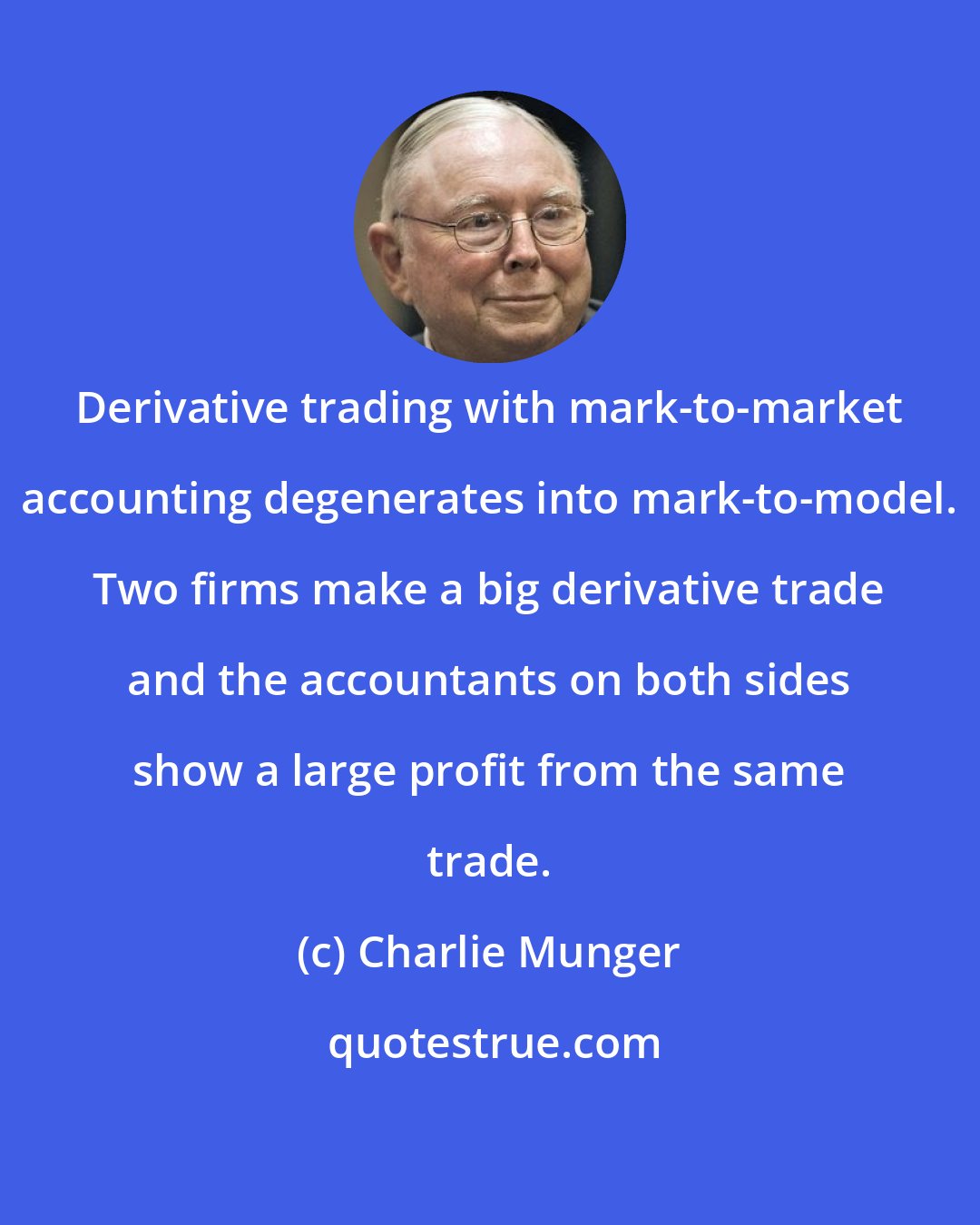 Charlie Munger: Derivative trading with mark-to-market accounting degenerates into mark-to-model. Two firms make a big derivative trade and the accountants on both sides show a large profit from the same trade.