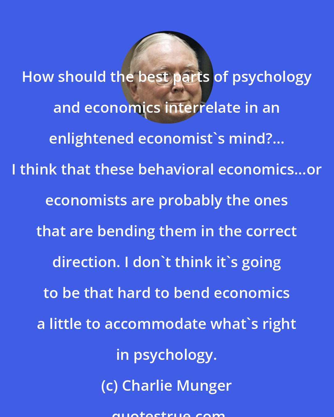 Charlie Munger: How should the best parts of psychology and economics interrelate in an enlightened economist's mind?... I think that these behavioral economics...or economists are probably the ones that are bending them in the correct direction. I don't think it's going to be that hard to bend economics a little to accommodate what's right in psychology.