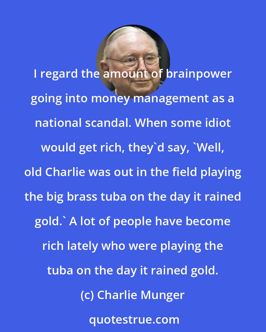 Charlie Munger: I regard the amount of brainpower going into money management as a national scandal. When some idiot would get rich, they'd say, 'Well, old Charlie was out in the field playing the big brass tuba on the day it rained gold.' A lot of people have become rich lately who were playing the tuba on the day it rained gold.