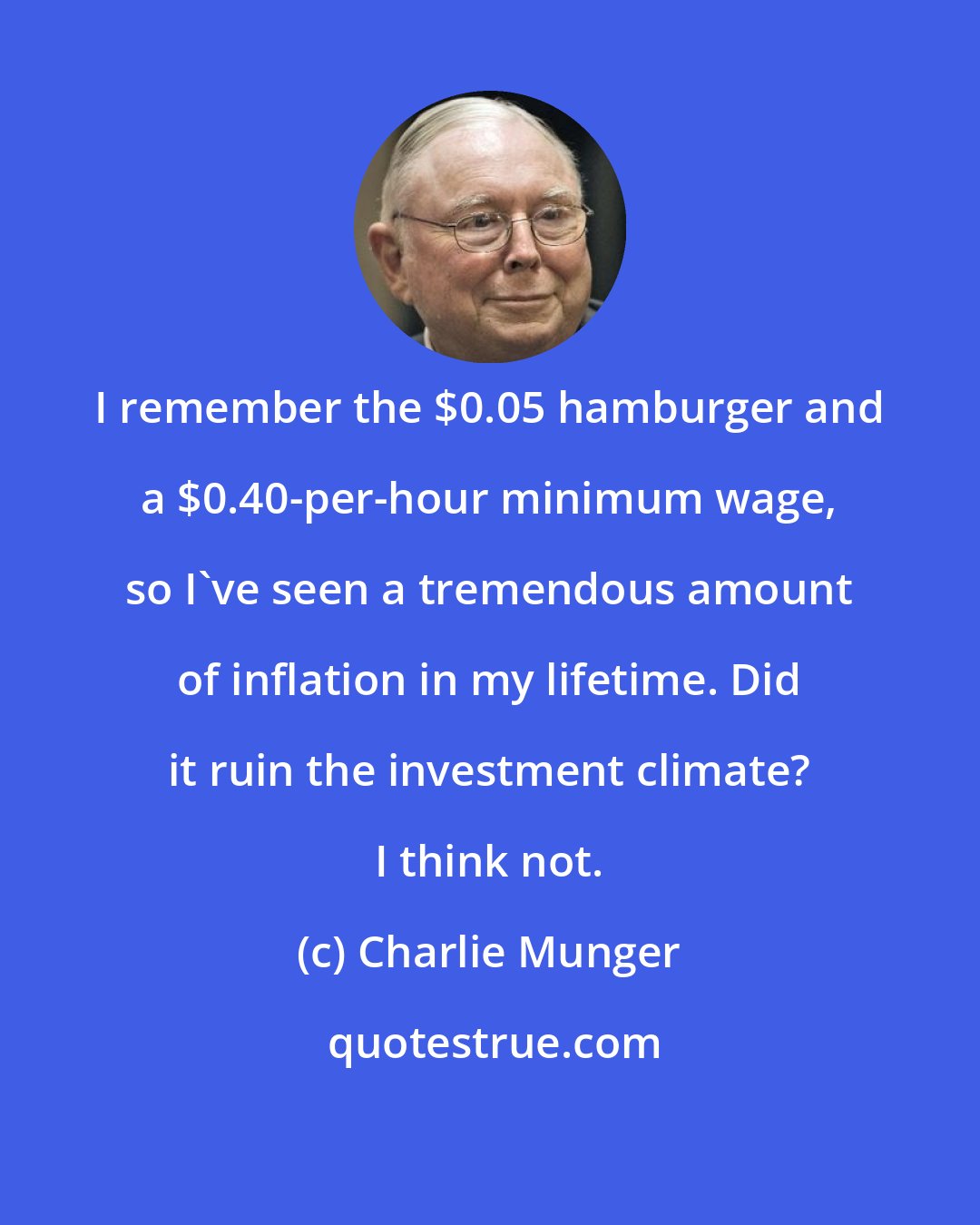 Charlie Munger: I remember the $0.05 hamburger and a $0.40-per-hour minimum wage, so I've seen a tremendous amount of inflation in my lifetime. Did it ruin the investment climate? I think not.