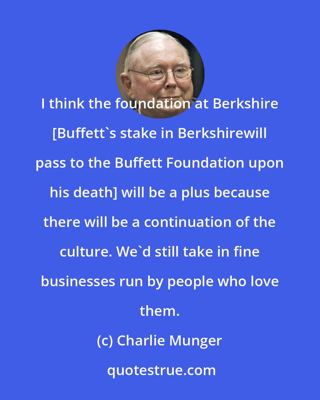 Charlie Munger: I think the foundation at Berkshire [Buffett's stake in Berkshirewill pass to the Buffett Foundation upon his death] will be a plus because there will be a continuation of the culture. We'd still take in fine businesses run by people who love them.