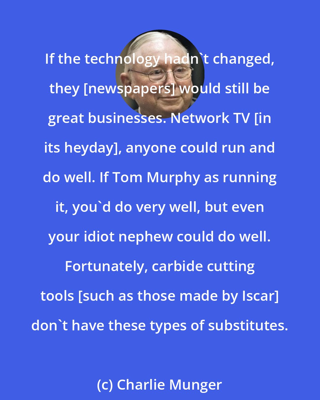 Charlie Munger: If the technology hadn't changed, they [newspapers] would still be great businesses. Network TV [in its heyday], anyone could run and do well. If Tom Murphy as running it, you'd do very well, but even your idiot nephew could do well. Fortunately, carbide cutting tools [such as those made by Iscar] don't have these types of substitutes.