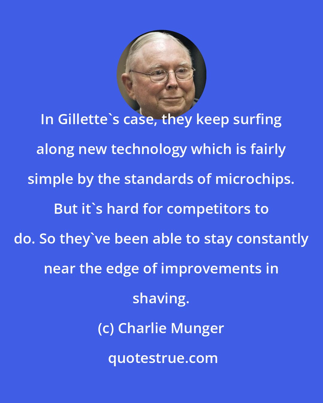 Charlie Munger: In Gillette's case, they keep surfing along new technology which is fairly simple by the standards of microchips. But it's hard for competitors to do. So they've been able to stay constantly near the edge of improvements in shaving.