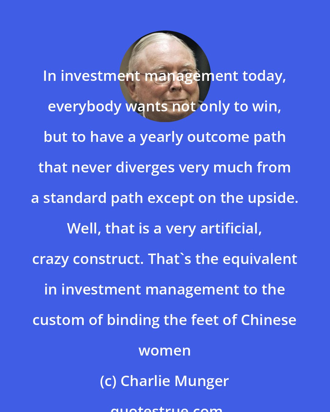 Charlie Munger: In investment management today, everybody wants not only to win, but to have a yearly outcome path that never diverges very much from a standard path except on the upside. Well, that is a very artificial, crazy construct. That's the equivalent in investment management to the custom of binding the feet of Chinese women