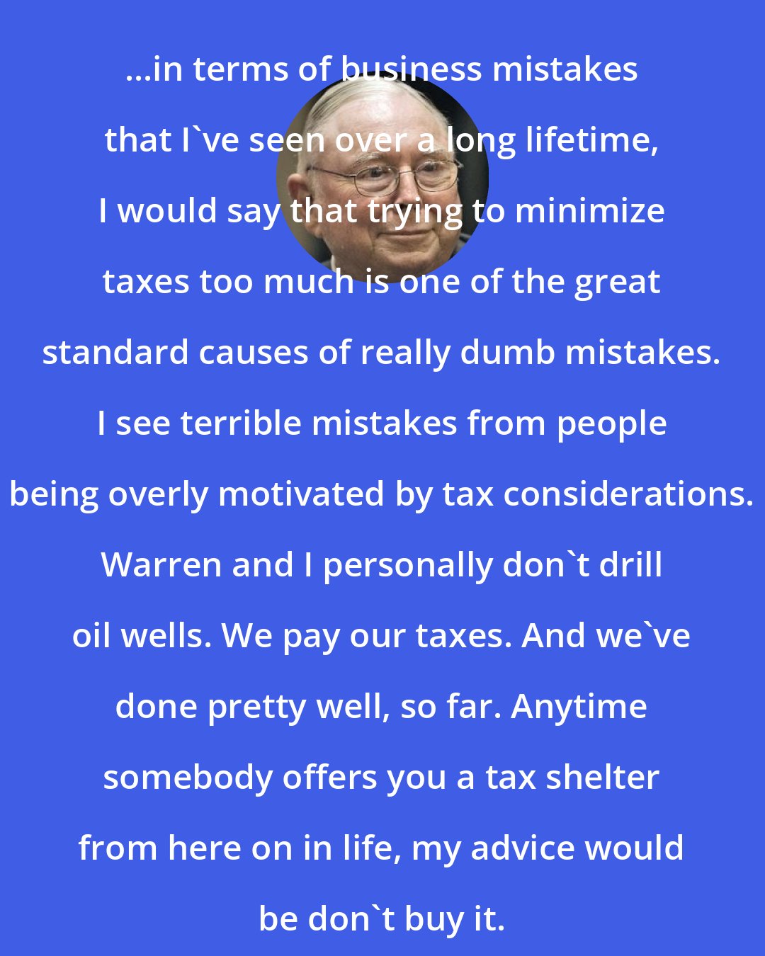 Charlie Munger: ...in terms of business mistakes that I've seen over a long lifetime, I would say that trying to minimize taxes too much is one of the great standard causes of really dumb mistakes. I see terrible mistakes from people being overly motivated by tax considerations. Warren and I personally don't drill oil wells. We pay our taxes. And we've done pretty well, so far. Anytime somebody offers you a tax shelter from here on in life, my advice would be don't buy it.