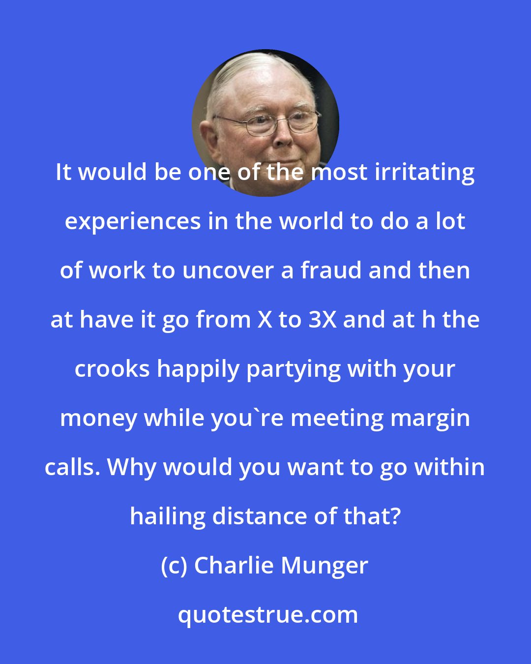 Charlie Munger: It would be one of the most irritating experiences in the world to do a lot of work to uncover a fraud and then at have it go from X to 3X and at h the crooks happily partying with your money while you're meeting margin calls. Why would you want to go within hailing distance of that?