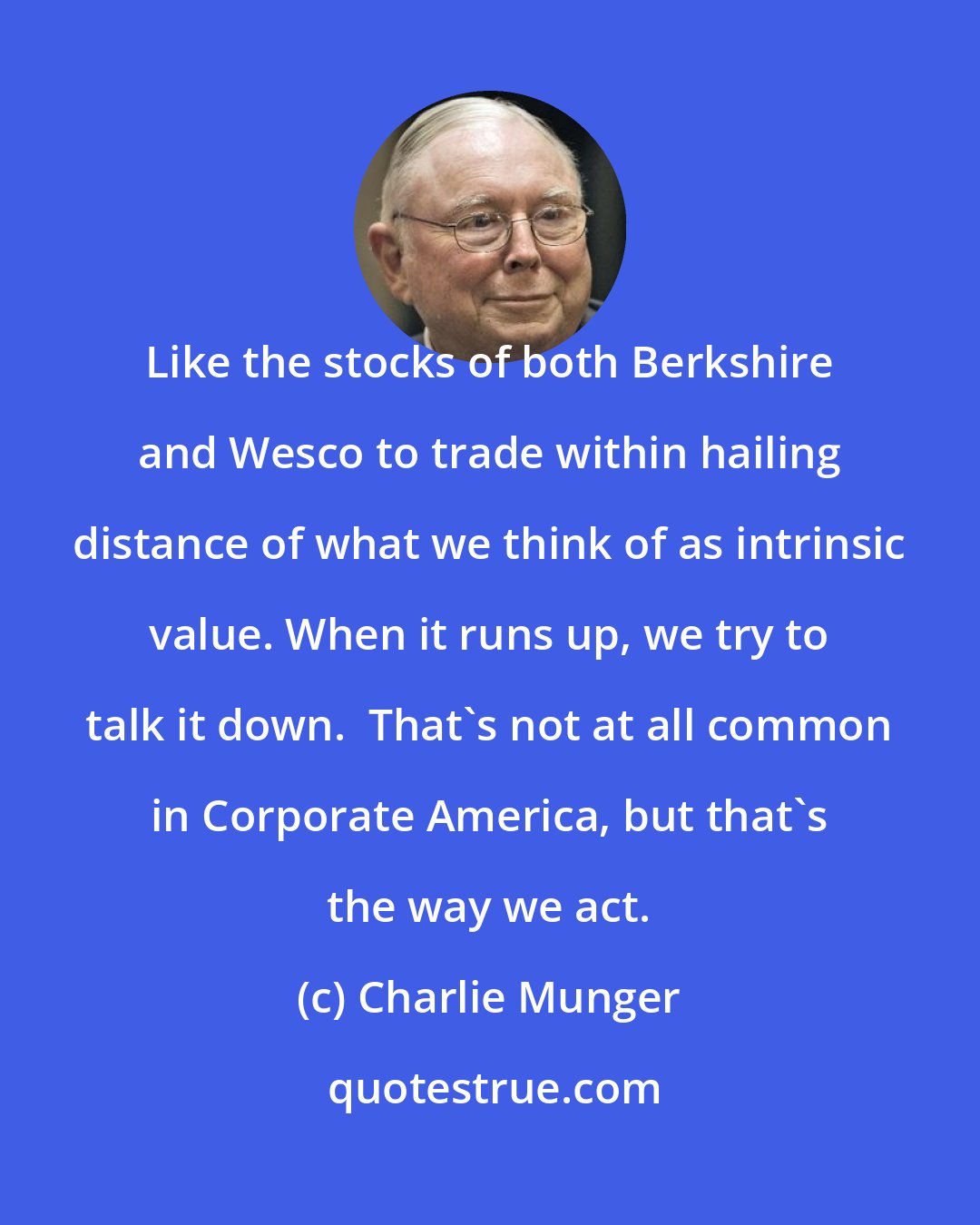 Charlie Munger: Like the stocks of both Berkshire and Wesco to trade within hailing distance of what we think of as intrinsic value. When it runs up, we try to talk it down.  That's not at all common in Corporate America, but that's the way we act.