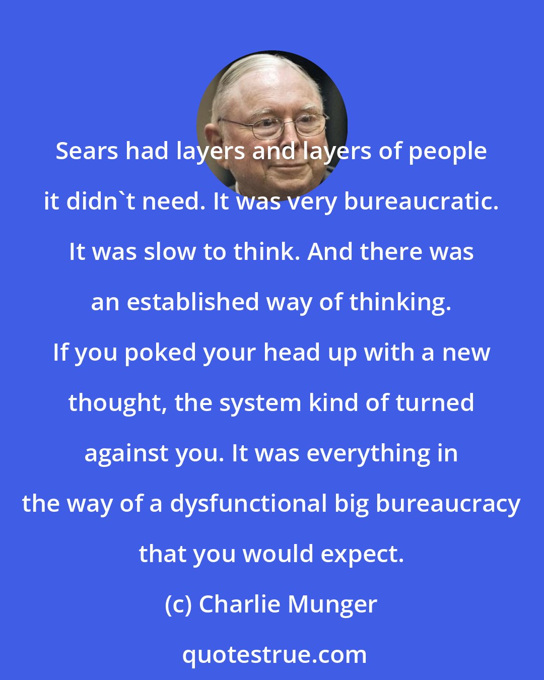 Charlie Munger: Sears had layers and layers of people it didn't need. It was very bureaucratic. It was slow to think. And there was an established way of thinking. If you poked your head up with a new thought, the system kind of turned against you. It was everything in the way of a dysfunctional big bureaucracy that you would expect.