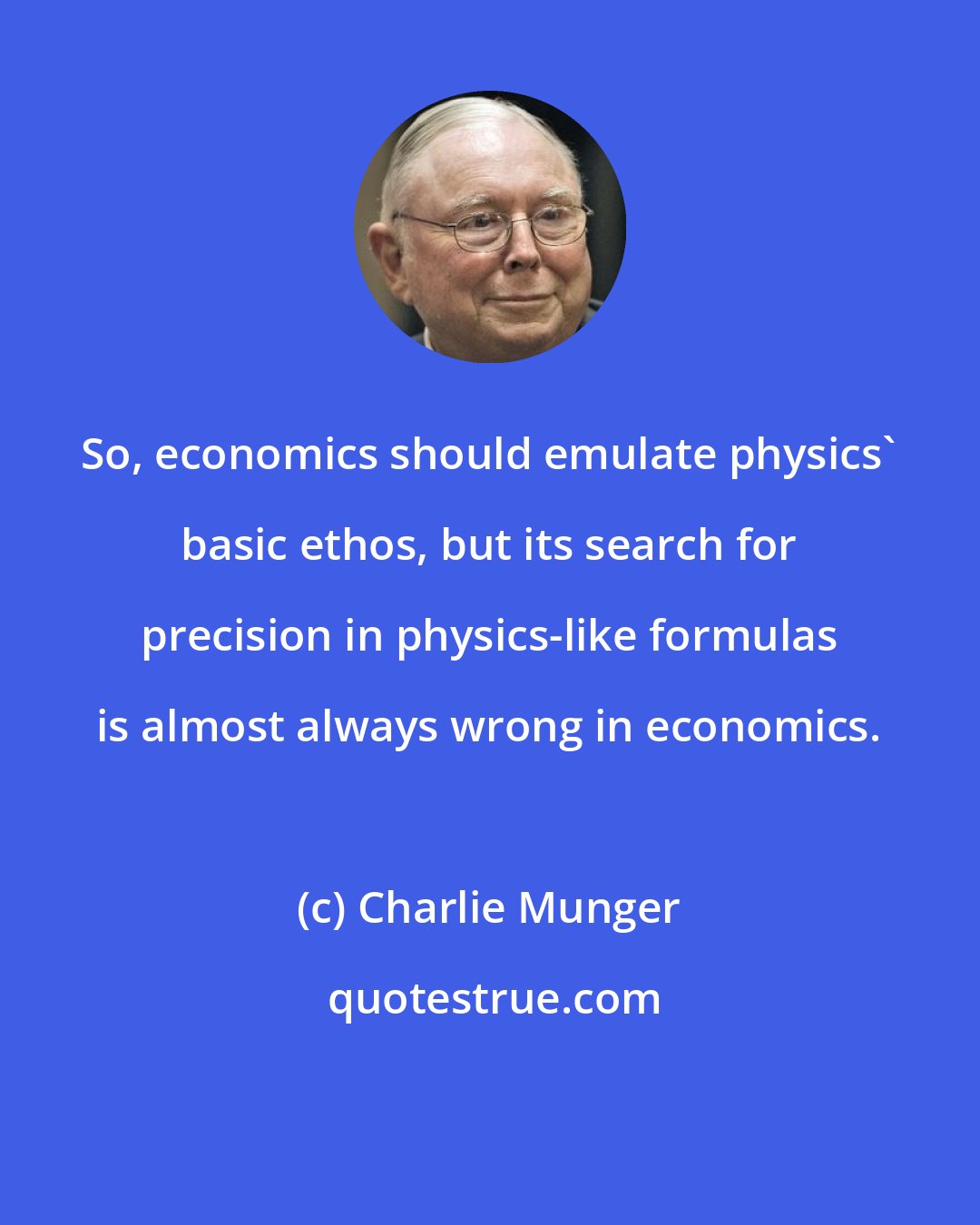 Charlie Munger: So, economics should emulate physics' basic ethos, but its search for precision in physics-like formulas is almost always wrong in economics.