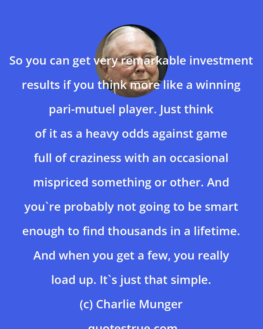 Charlie Munger: So you can get very remarkable investment results if you think more like a winning pari-mutuel player. Just think of it as a heavy odds against game full of craziness with an occasional mispriced something or other. And you're probably not going to be smart enough to find thousands in a lifetime. And when you get a few, you really load up. It's just that simple.