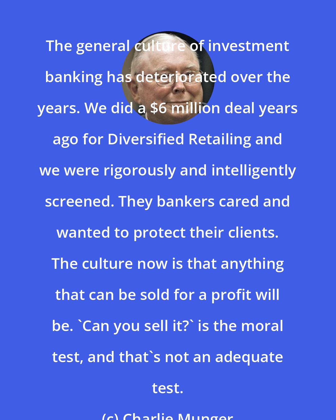 Charlie Munger: The general culture of investment banking has deteriorated over the years. We did a $6 million deal years ago for Diversified Retailing and we were rigorously and intelligently screened. They bankers cared and wanted to protect their clients. The culture now is that anything that can be sold for a profit will be. 'Can you sell it?' is the moral test, and that's not an adequate test.