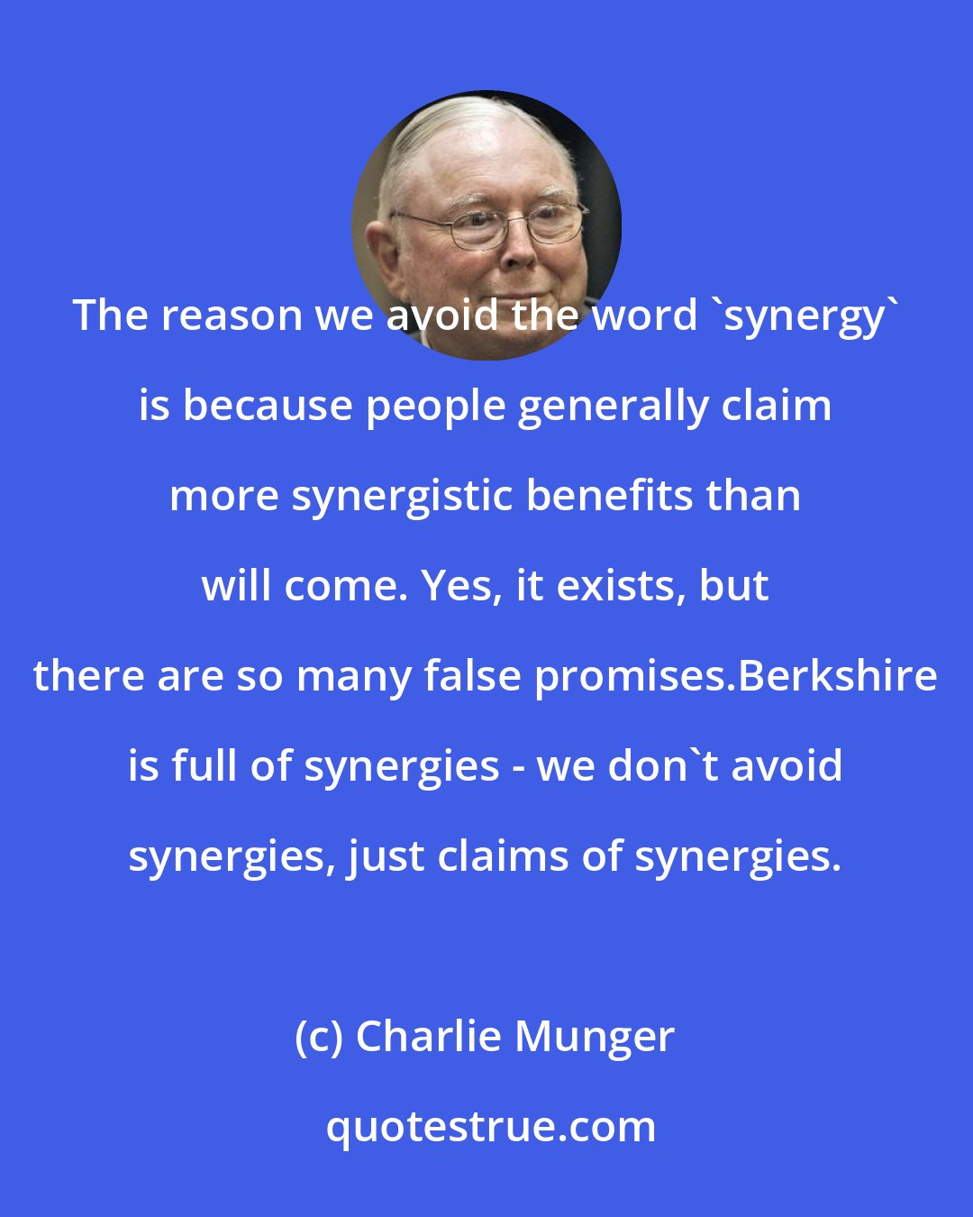 Charlie Munger: The reason we avoid the word 'synergy' is because people generally claim more synergistic benefits than will come. Yes, it exists, but there are so many false promises.Berkshire is full of synergies - we don't avoid synergies, just claims of synergies.