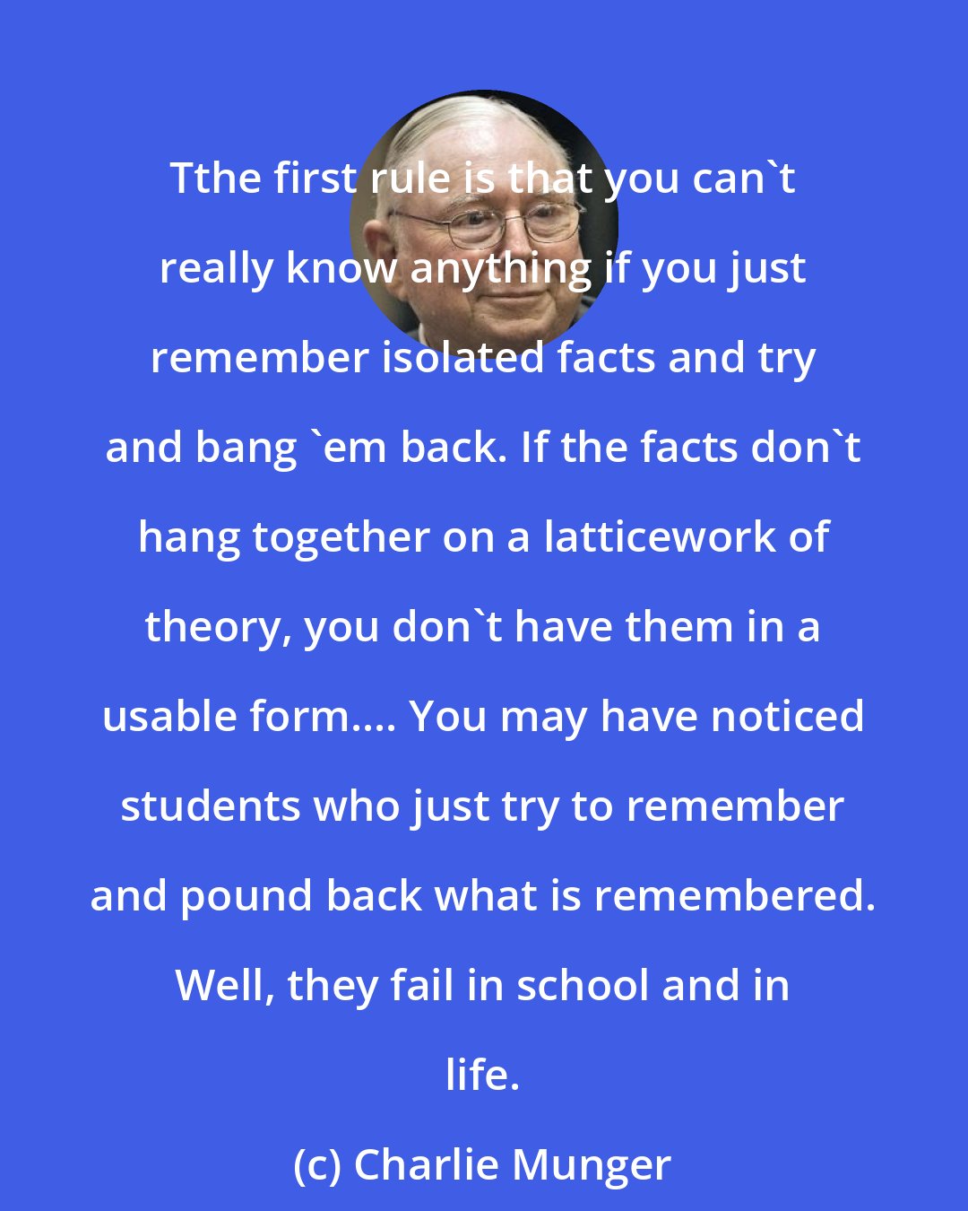 Charlie Munger: Tthe first rule is that you can't really know anything if you just remember isolated facts and try and bang 'em back. If the facts don't hang together on a latticework of theory, you don't have them in a usable form.... You may have noticed students who just try to remember and pound back what is remembered. Well, they fail in school and in life.