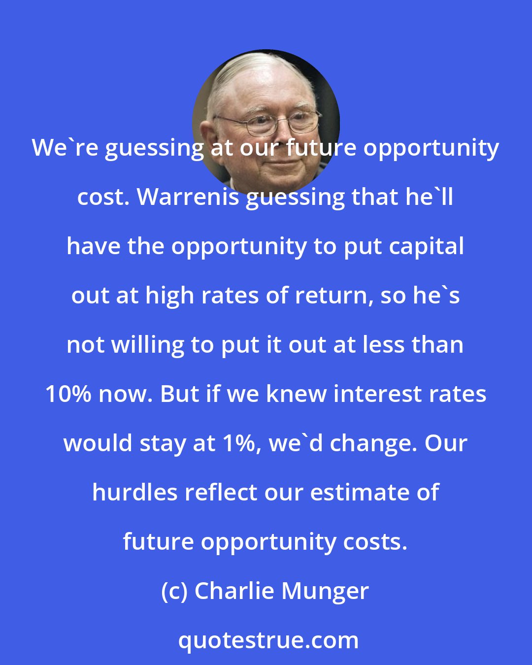 Charlie Munger: We're guessing at our future opportunity cost. Warrenis guessing that he'll have the opportunity to put capital out at high rates of return, so he's not willing to put it out at less than 10% now. But if we knew interest rates would stay at 1%, we'd change. Our hurdles reflect our estimate of future opportunity costs.