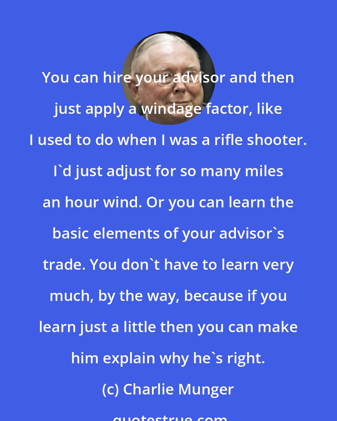 Charlie Munger: You can hire your advisor and then just apply a windage factor, like I used to do when I was a rifle shooter. I'd just adjust for so many miles an hour wind. Or you can learn the basic elements of your advisor's trade. You don't have to learn very much, by the way, because if you learn just a little then you can make him explain why he's right.