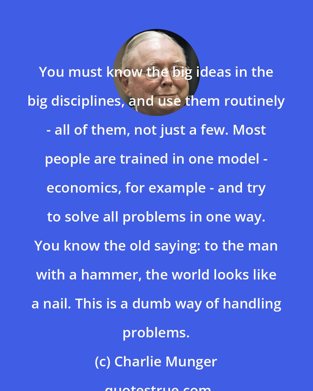 Charlie Munger: You must know the big ideas in the big disciplines, and use them routinely - all of them, not just a few. Most people are trained in one model - economics, for example - and try to solve all problems in one way. You know the old saying: to the man with a hammer, the world looks like a nail. This is a dumb way of handling problems.