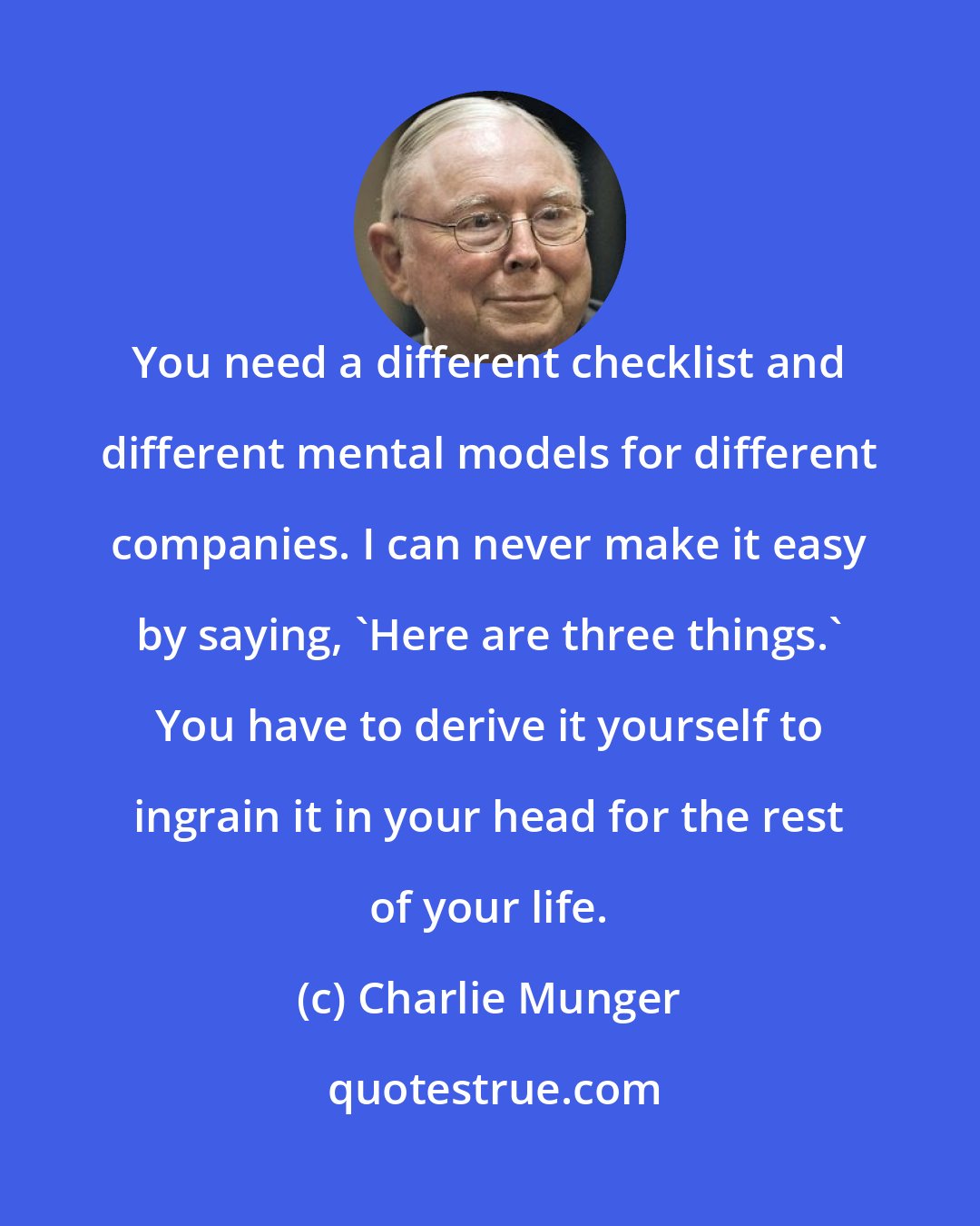 Charlie Munger: You need a different checklist and different mental models for different companies. I can never make it easy by saying, 'Here are three things.' You have to derive it yourself to ingrain it in your head for the rest of your life.