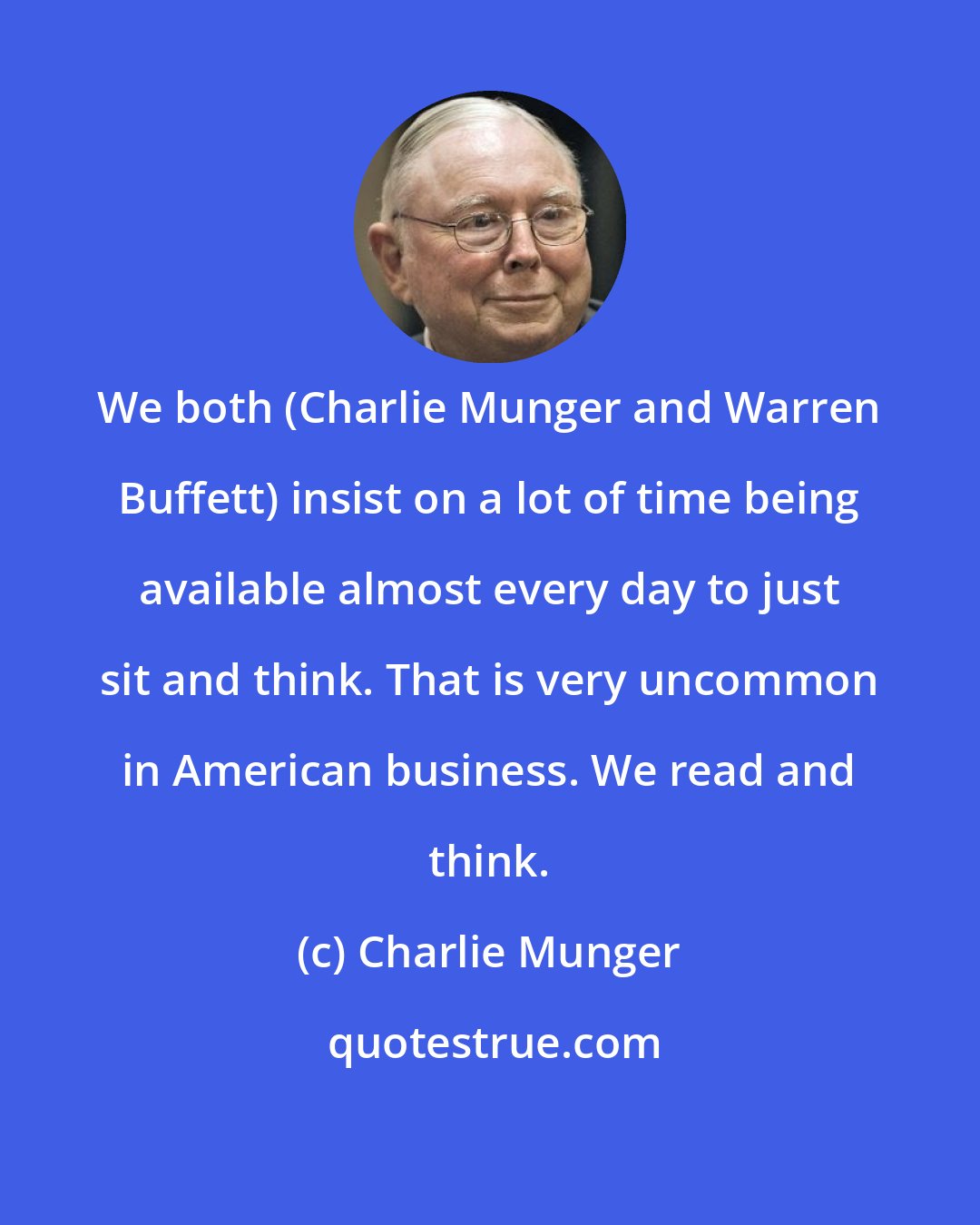 Charlie Munger: We both (Charlie Munger and Warren Buffett) insist on a lot of time being available almost every day to just sit and think. That is very uncommon in American business. We read and think.