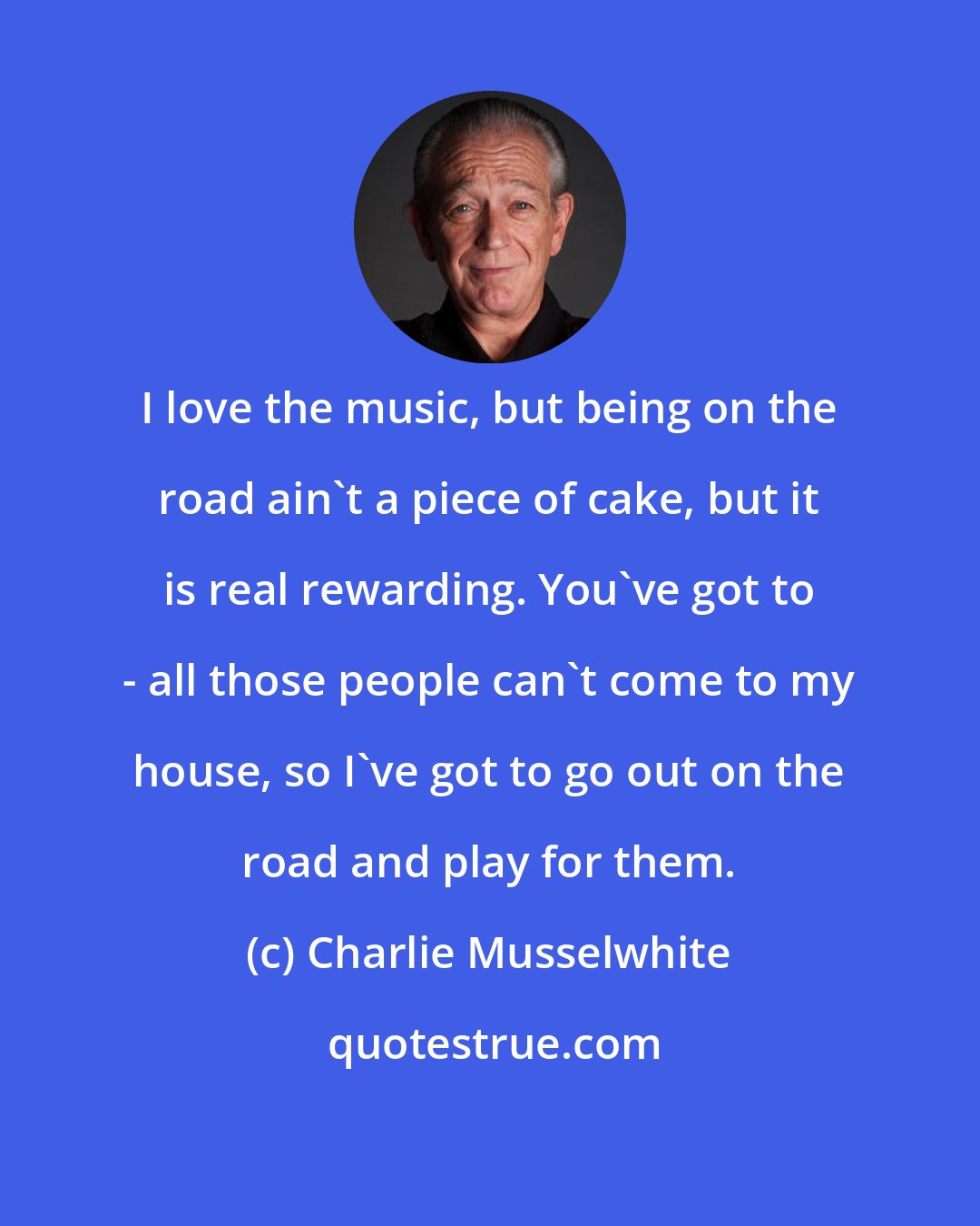 Charlie Musselwhite: I love the music, but being on the road ain't a piece of cake, but it is real rewarding. You've got to - all those people can't come to my house, so I've got to go out on the road and play for them.