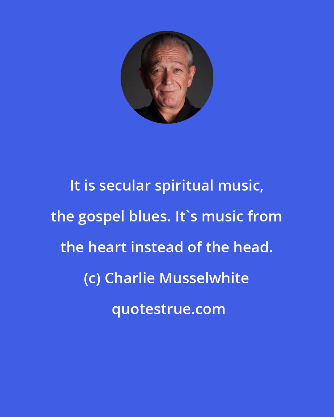 Charlie Musselwhite: It is secular spiritual music, the gospel blues. It's music from the heart instead of the head.