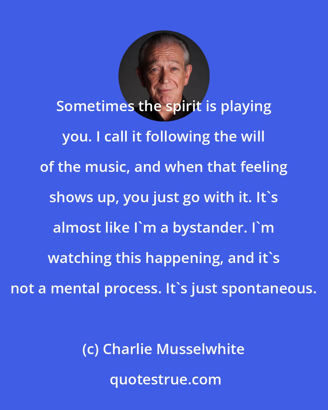 Charlie Musselwhite: Sometimes the spirit is playing you. I call it following the will of the music, and when that feeling shows up, you just go with it. It's almost like I'm a bystander. I'm watching this happening, and it's not a mental process. It's just spontaneous.