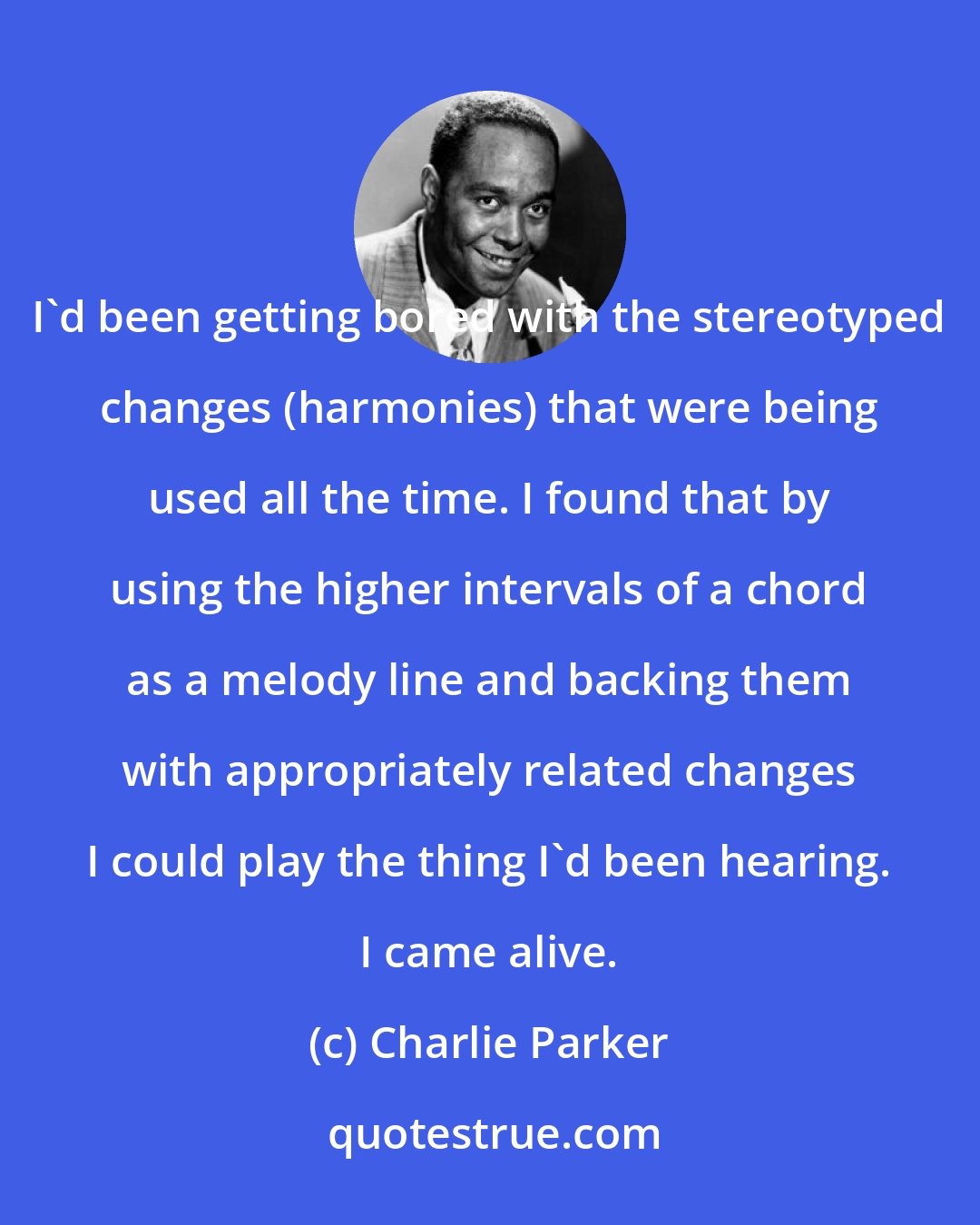 Charlie Parker: I'd been getting bored with the stereotyped changes (harmonies) that were being used all the time. I found that by using the higher intervals of a chord as a melody line and backing them with appropriately related changes I could play the thing I'd been hearing. I came alive.