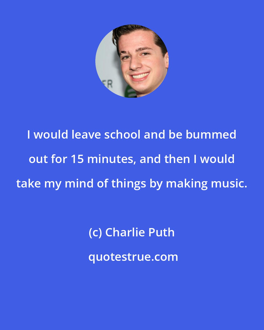 Charlie Puth: I would leave school and be bummed out for 15 minutes, and then I would take my mind of things by making music.