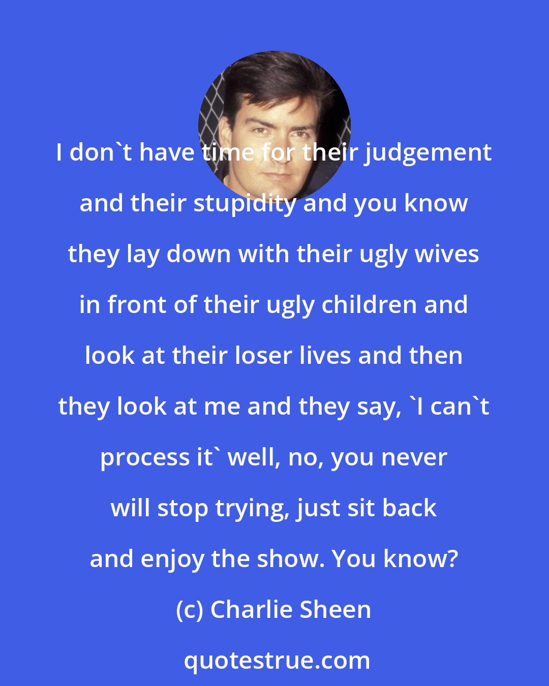 Charlie Sheen: I don't have time for their judgement and their stupidity and you know they lay down with their ugly wives in front of their ugly children and look at their loser lives and then they look at me and they say, 'I can't process it' well, no, you never will stop trying, just sit back and enjoy the show. You know?