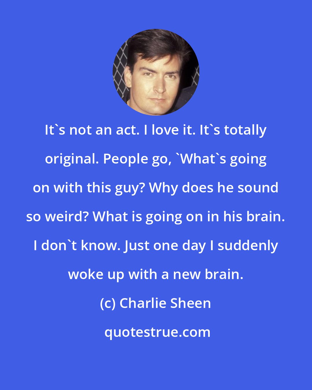 Charlie Sheen: It's not an act. I love it. It's totally original. People go, 'What's going on with this guy? Why does he sound so weird? What is going on in his brain. I don't know. Just one day I suddenly woke up with a new brain.