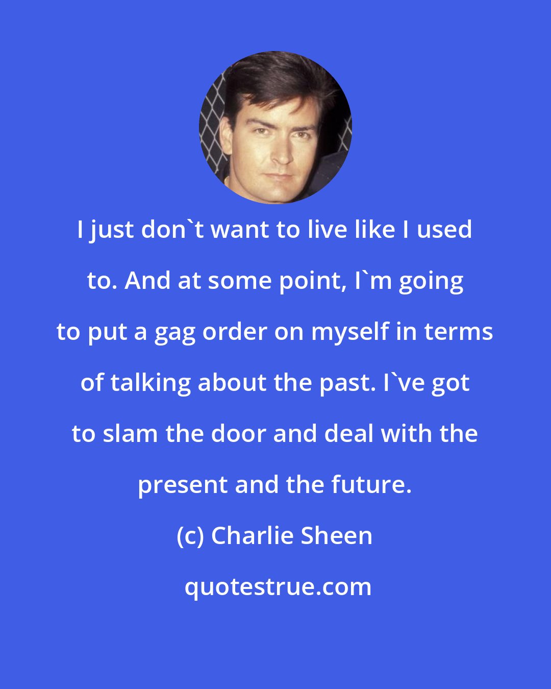 Charlie Sheen: I just don't want to live like I used to. And at some point, I'm going to put a gag order on myself in terms of talking about the past. I've got to slam the door and deal with the present and the future.