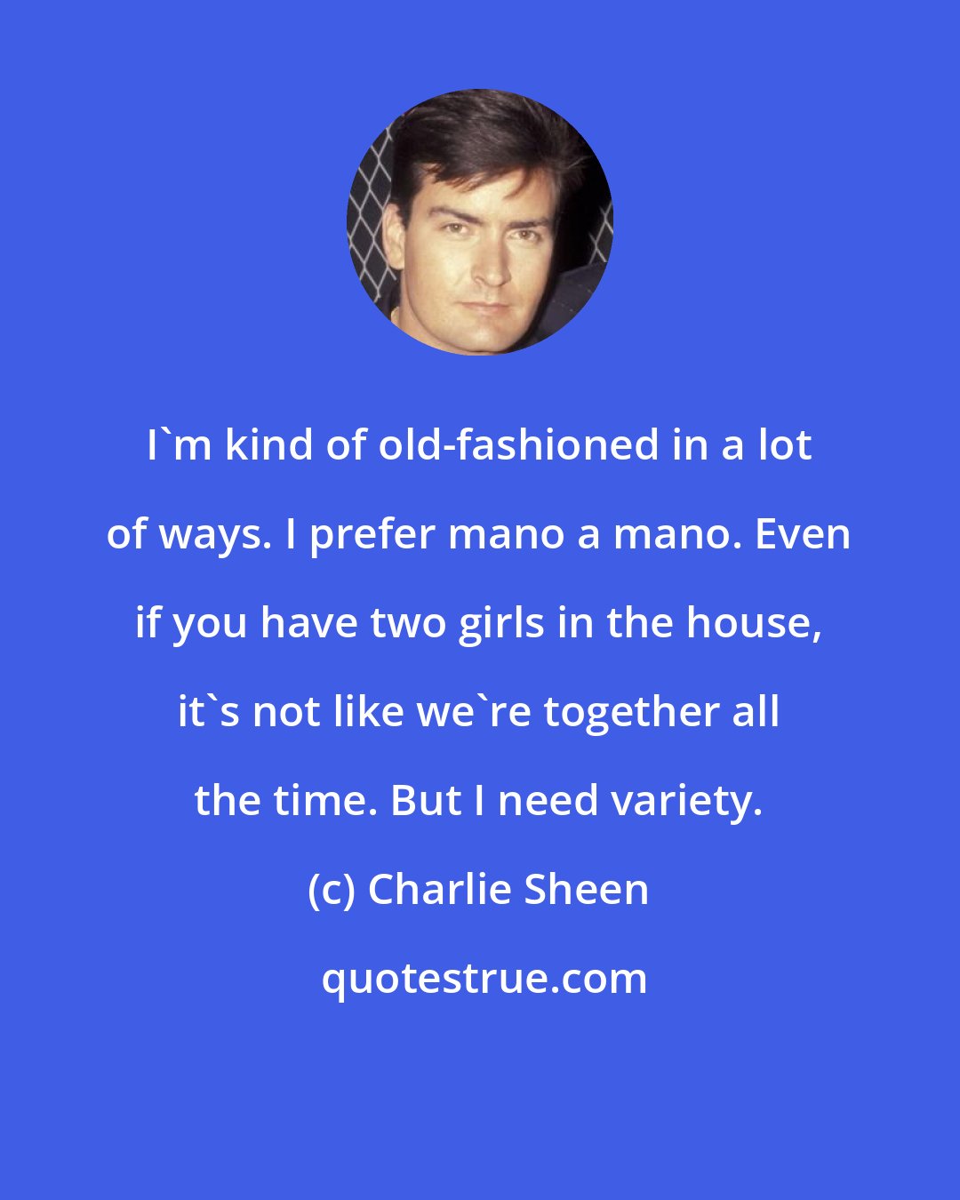 Charlie Sheen: I'm kind of old-fashioned in a lot of ways. I prefer mano a mano. Even if you have two girls in the house, it's not like we're together all the time. But I need variety.