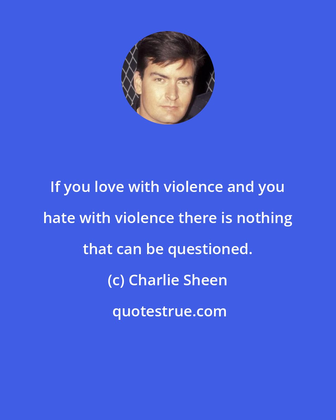 Charlie Sheen: If you love with violence and you hate with violence there is nothing that can be questioned.