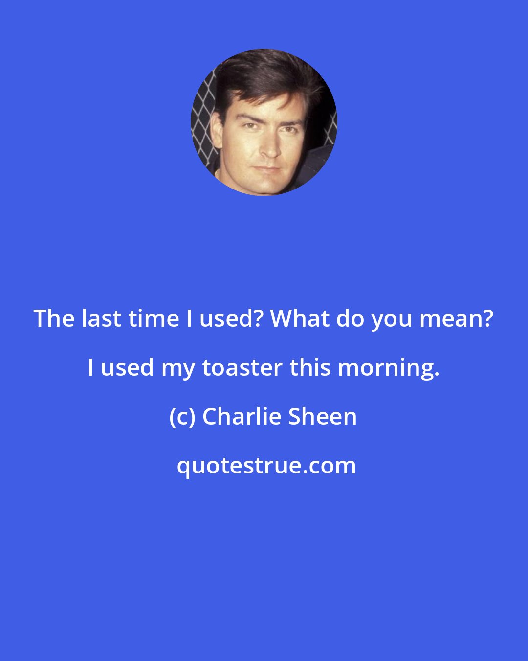 Charlie Sheen: The last time I used? What do you mean? I used my toaster this morning.