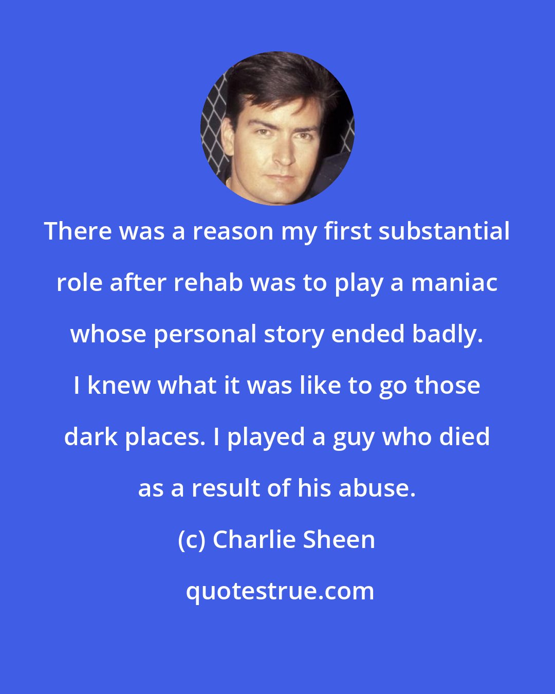 Charlie Sheen: There was a reason my first substantial role after rehab was to play a maniac whose personal story ended badly. I knew what it was like to go those dark places. I played a guy who died as a result of his abuse.