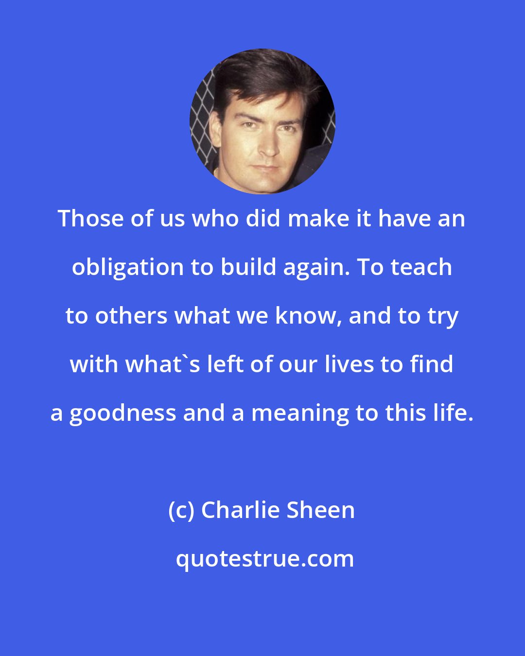 Charlie Sheen: Those of us who did make it have an obligation to build again. To teach to others what we know, and to try with what's left of our lives to find a goodness and a meaning to this life.