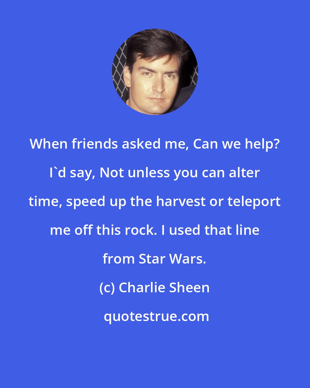 Charlie Sheen: When friends asked me, Can we help? I'd say, Not unless you can alter time, speed up the harvest or teleport me off this rock. I used that line from Star Wars.