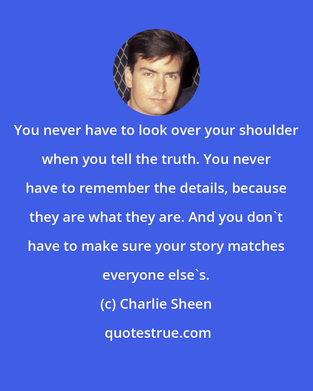 Charlie Sheen: You never have to look over your shoulder when you tell the truth. You never have to remember the details, because they are what they are. And you don't have to make sure your story matches everyone else's.