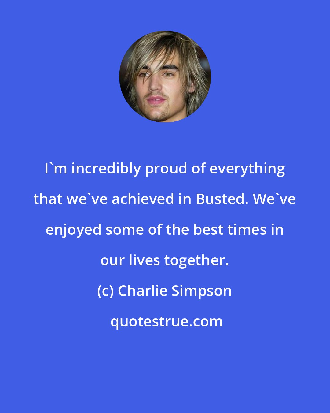 Charlie Simpson: I'm incredibly proud of everything that we've achieved in Busted. We've enjoyed some of the best times in our lives together.