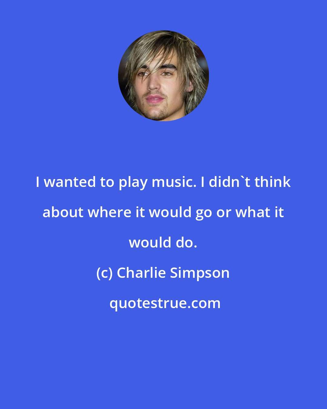 Charlie Simpson: I wanted to play music. I didn't think about where it would go or what it would do.