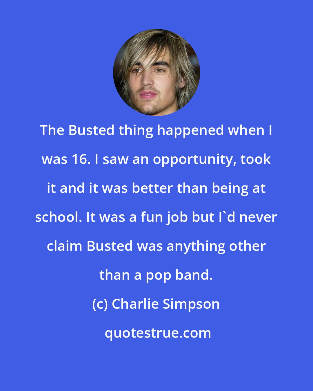 Charlie Simpson: The Busted thing happened when I was 16. I saw an opportunity, took it and it was better than being at school. It was a fun job but I'd never claim Busted was anything other than a pop band.