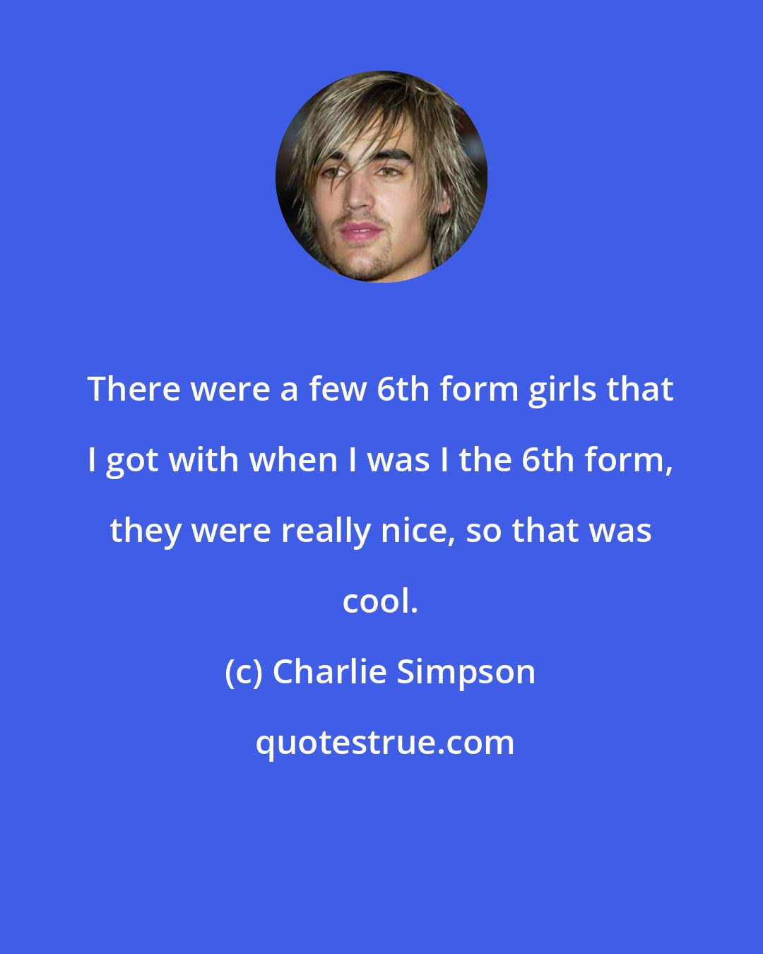 Charlie Simpson: There were a few 6th form girls that I got with when I was I the 6th form, they were really nice, so that was cool.