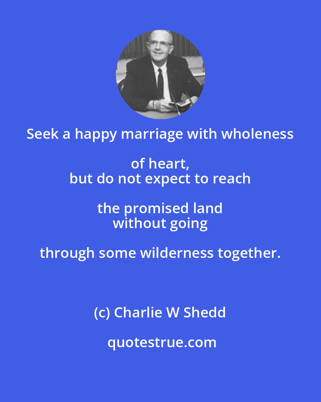 Charlie W Shedd: Seek a happy marriage with wholeness of heart, 
 but do not expect to reach the promised land 
 without going through some wilderness together.