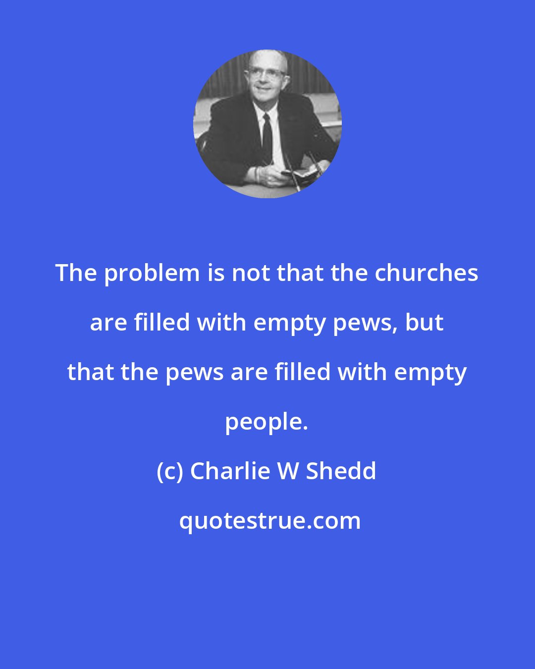 Charlie W Shedd: The problem is not that the churches are filled with empty pews, but that the pews are filled with empty people.