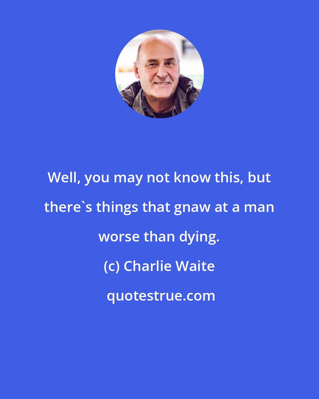 Charlie Waite: Well, you may not know this, but there's things that gnaw at a man worse than dying.